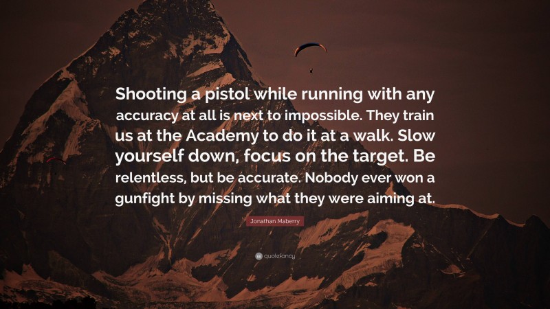 Jonathan Maberry Quote: “Shooting a pistol while running with any accuracy at all is next to impossible. They train us at the Academy to do it at a walk. Slow yourself down, focus on the target. Be relentless, but be accurate. Nobody ever won a gunfight by missing what they were aiming at.”