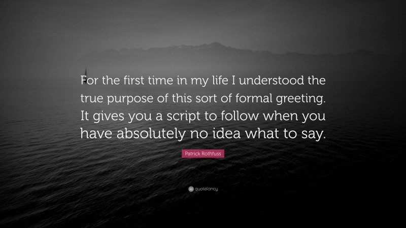 Patrick Rothfuss Quote: “For the first time in my life I understood the true purpose of this sort of formal greeting. It gives you a script to follow when you have absolutely no idea what to say.”