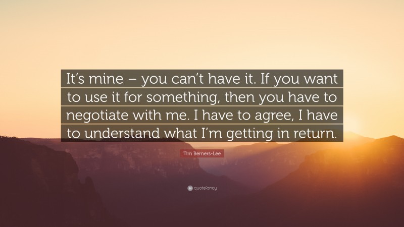 Tim Berners-Lee Quote: “It’s mine – you can’t have it. If you want to use it for something, then you have to negotiate with me. I have to agree, I have to understand what I’m getting in return.”