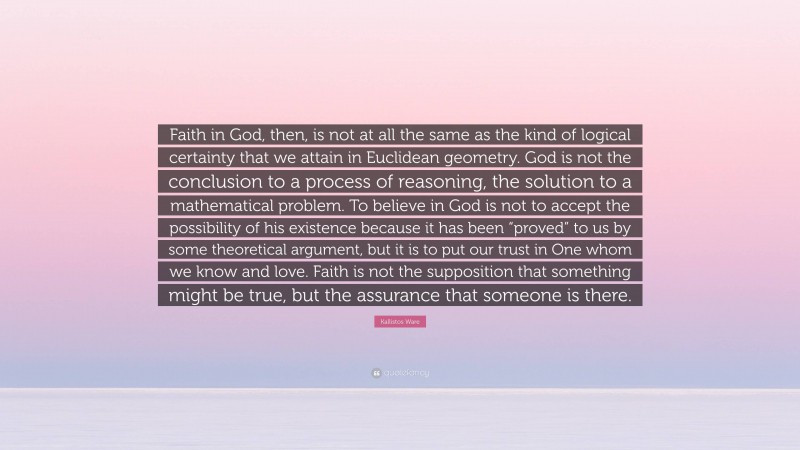 Kallistos Ware Quote: “Faith in God, then, is not at all the same as the kind of logical certainty that we attain in Euclidean geometry. God is not the conclusion to a process of reasoning, the solution to a mathematical problem. To believe in God is not to accept the possibility of his existence because it has been “proved” to us by some theoretical argument, but it is to put our trust in One whom we know and love. Faith is not the supposition that something might be true, but the assurance that someone is there.”