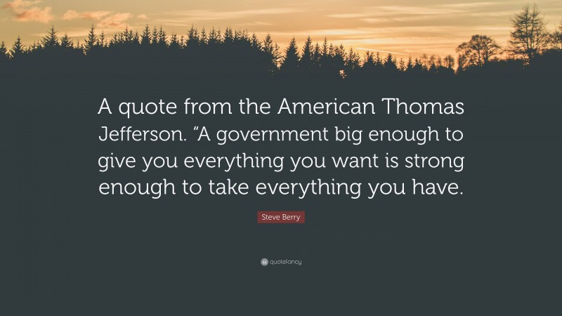 Steve Berry Quote: “A quote from the American Thomas Jefferson. “A government big enough to give you everything you want is strong enough to take everything you have.”