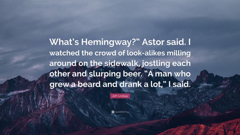 Jeff Lindsay Quote: “What’s Hemingway?” Astor said. I watched the crowd of look-alikes milling around on the sidewalk, jostling each other and slurping beer. “A man who grew a beard and drank a lot,” I said.”