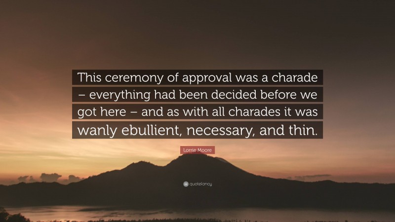 Lorrie Moore Quote: “This ceremony of approval was a charade – everything had been decided before we got here – and as with all charades it was wanly ebullient, necessary, and thin.”