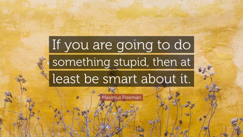 Maximus Freeman Quote: “If you are going to do something stupid, then at least be smart about it.”