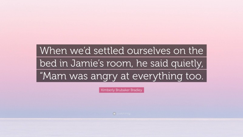 Kimberly Brubaker Bradley Quote: “When we’d settled ourselves on the bed in Jamie’s room, he said quietly, “Mam was angry at everything too.”