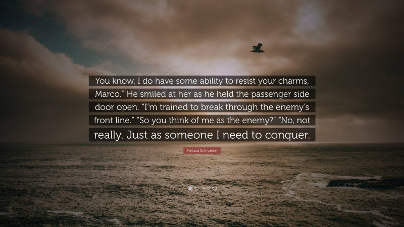 Melissa Schroeder Quote: “You know, I do have some ability to resist your charms, Marco.” He smiled at her as he held the passenger side door open. “I’m trained to break through the enemy’s front line.” “So you think of me as the enemy?” “No, not really. Just as someone I need to conquer.”