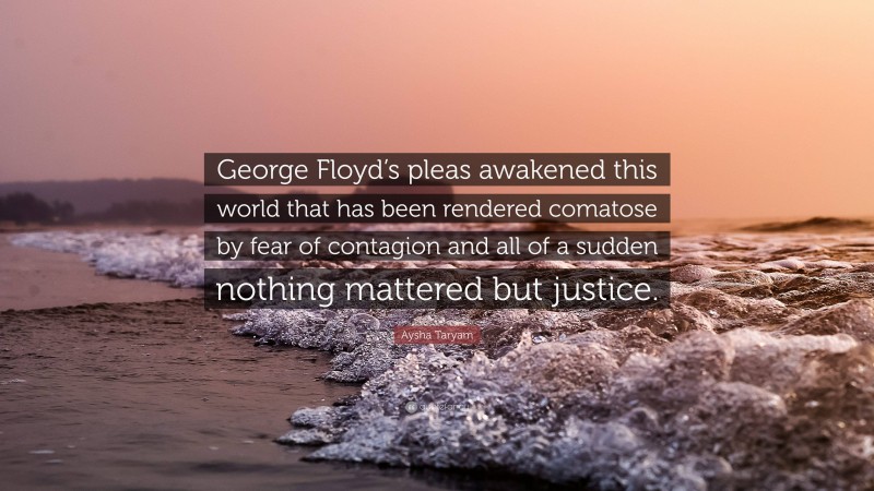 Aysha Taryam Quote: “George Floyd’s pleas awakened this world that has been rendered comatose by fear of contagion and all of a sudden nothing mattered but justice.”