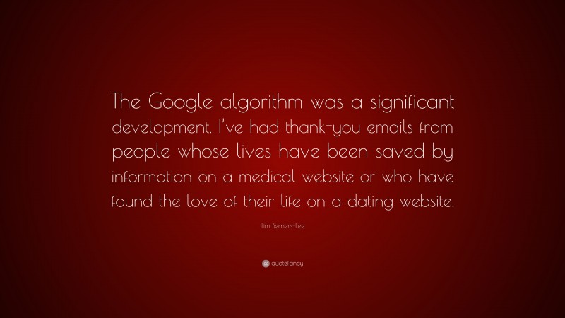 Tim Berners-Lee Quote: “The Google algorithm was a significant development. I’ve had thank-you emails from people whose lives have been saved by information on a medical website or who have found the love of their life on a dating website.”