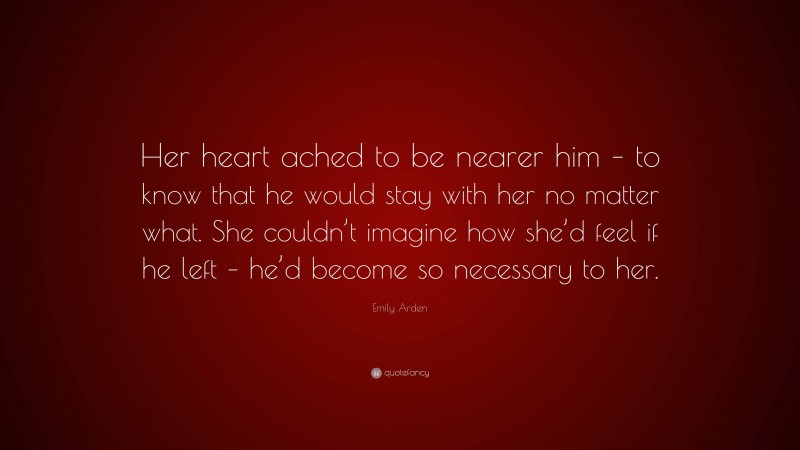 Emily Arden Quote: “Her heart ached to be nearer him – to know that he would stay with her no matter what. She couldn’t imagine how she’d feel if he left – he’d become so necessary to her.”