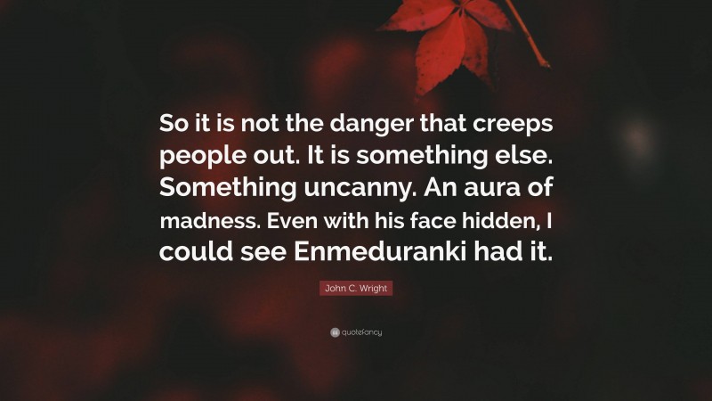John C. Wright Quote: “So it is not the danger that creeps people out. It is something else. Something uncanny. An aura of madness. Even with his face hidden, I could see Enmeduranki had it.”