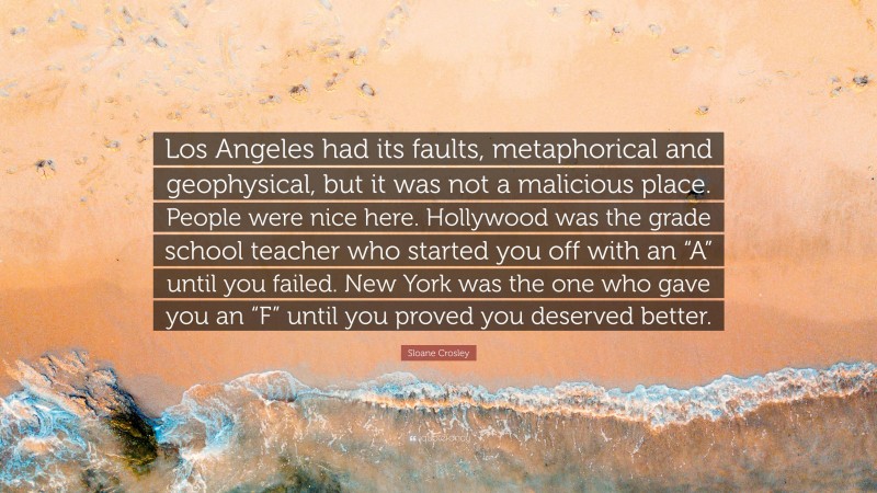 Sloane Crosley Quote: “Los Angeles had its faults, metaphorical and geophysical, but it was not a malicious place. People were nice here. Hollywood was the grade school teacher who started you off with an “A” until you failed. New York was the one who gave you an “F” until you proved you deserved better.”