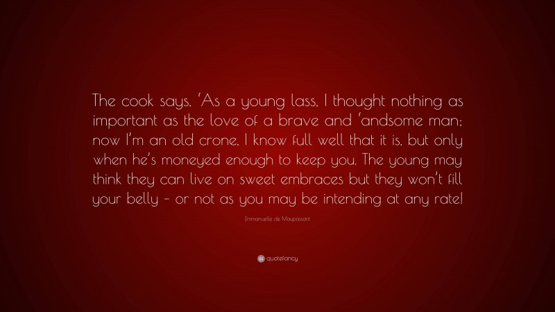 Emmanuelle de Maupassant Quote: “The cook says, ‘As a young lass, I thought nothing as important as the love of a brave and ‘andsome man; now I’m an old crone, I know full well that it is, but only when he’s moneyed enough to keep you. The young may think they can live on sweet embraces but they won’t fill your belly – or not as you may be intending at any rate!”