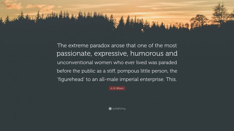 A. N. Wilson Quote: “The extreme paradox arose that one of the most passionate, expressive, humorous and unconventional women who ever lived was paraded before the public as a stiff, pompous little person, the ‘figurehead’ to an all-male imperial enterprise. This.”
