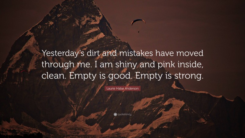 Laurie Halse Anderson Quote: “Yesterday’s dirt and mistakes have moved through me. I am shiny and pink inside, clean. Empty is good. Empty is strong.”