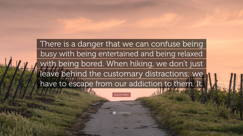 David Miller Quote: “There is a danger that we can confuse being busy with being entertained and being relaxed with being bored. When hiking, we don’t just leave behind the customary distractions; we have to escape from our addiction to them. It.”