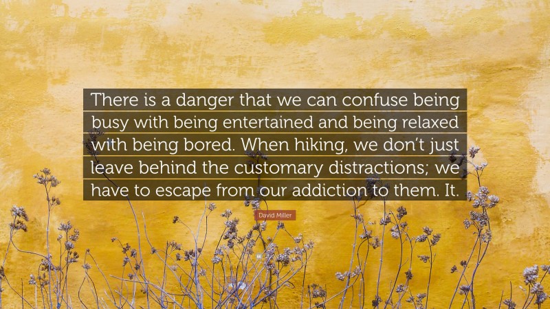 David Miller Quote: “There is a danger that we can confuse being busy with being entertained and being relaxed with being bored. When hiking, we don’t just leave behind the customary distractions; we have to escape from our addiction to them. It.”