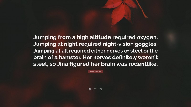 Linda Howard Quote: “Jumping from a high altitude required oxygen. Jumping at night required night-vision goggles. Jumping at all required either nerves of steel or the brain of a hamster. Her nerves definitely weren’t steel, so Jina figured her brain was rodentlike.”