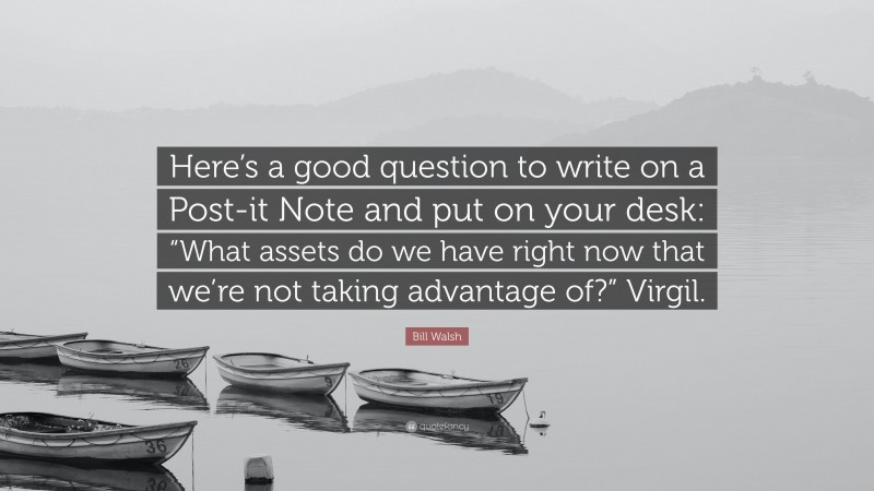 Bill Walsh Quote: “Here’s a good question to write on a Post-it Note and put on your desk: “What assets do we have right now that we’re not taking advantage of?” Virgil.”