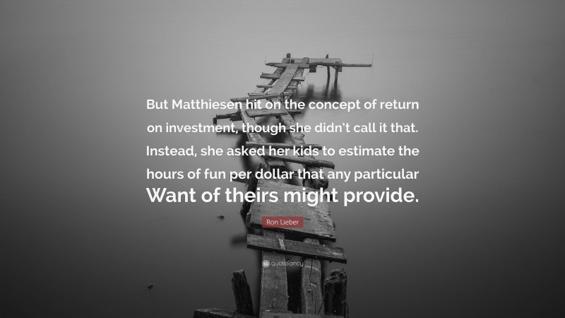 Ron Lieber Quote: “But Matthiesen hit on the concept of return on investment, though she didn’t call it that. Instead, she asked her kids to estimate the hours of fun per dollar that any particular Want of theirs might provide.”