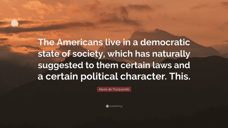 Alexis de Tocqueville Quote: “The Americans live in a democratic state of society, which has naturally suggested to them certain laws and a certain political character. This.”