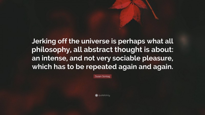Susan Sontag Quote: “Jerking off the universe is perhaps what all philosophy, all abstract thought is about: an intense, and not very sociable pleasure, which has to be repeated again and again.”
