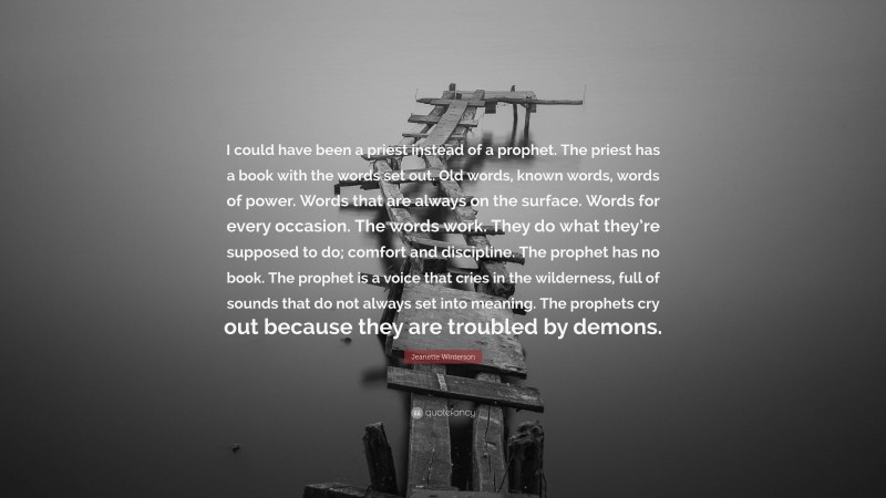 Jeanette Winterson Quote: “I could have been a priest instead of a prophet. The priest has a book with the words set out. Old words, known words, words of power. Words that are always on the surface. Words for every occasion. The words work. They do what they’re supposed to do; comfort and discipline. The prophet has no book. The prophet is a voice that cries in the wilderness, full of sounds that do not always set into meaning. The prophets cry out because they are troubled by demons.”