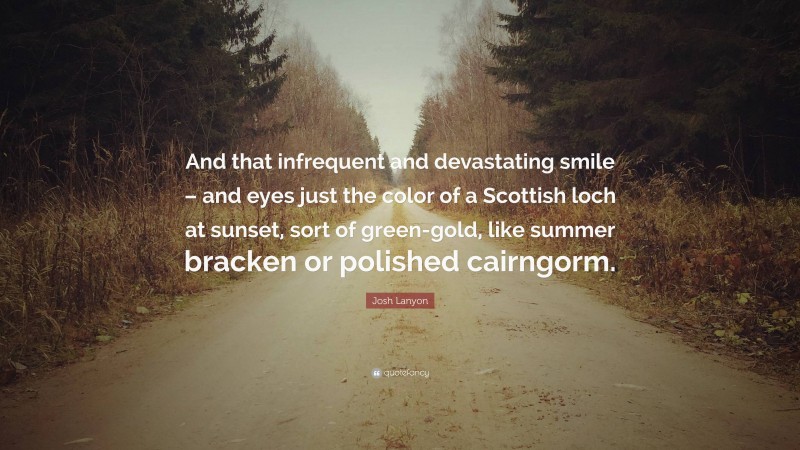 Josh Lanyon Quote: “And that infrequent and devastating smile – and eyes just the color of a Scottish loch at sunset, sort of green-gold, like summer bracken or polished cairngorm.”