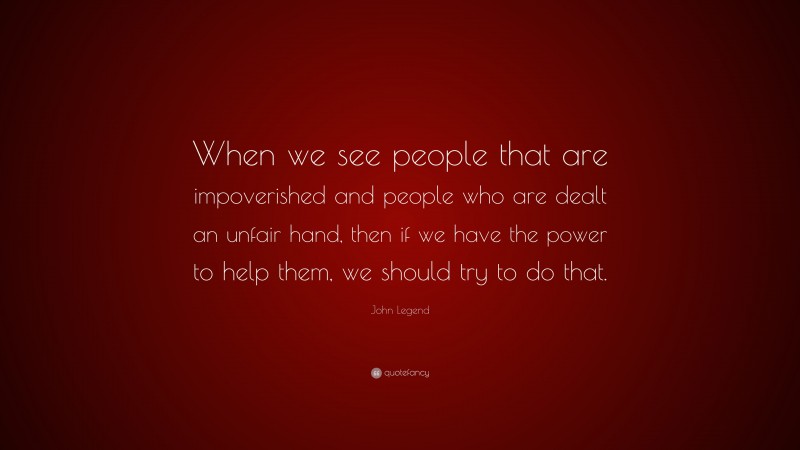 John Legend Quote: “When we see people that are impoverished and people who are dealt an unfair hand, then if we have the power to help them, we should try to do that.”
