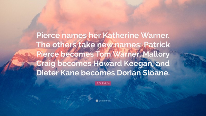 A.G. Riddle Quote: “Pierce names her Katherine Warner. The others take new names: Patrick Pierce becomes Tom Warner, Mallory Craig becomes Howard Keegan, and Dieter Kane becomes Dorian Sloane.”