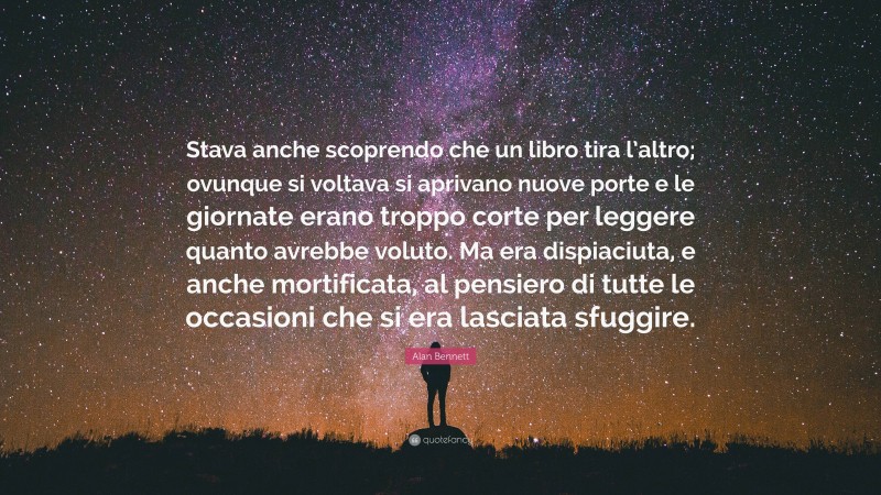 Alan Bennett Quote: “Stava anche scoprendo che un libro tira l’altro; ovunque si voltava si aprivano nuove porte e le giornate erano troppo corte per leggere quanto avrebbe voluto. Ma era dispiaciuta, e anche mortificata, al pensiero di tutte le occasioni che si era lasciata sfuggire.”