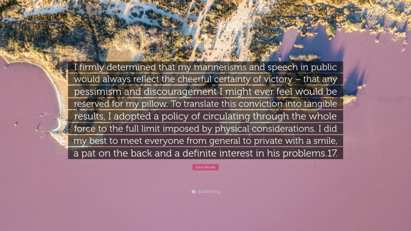 David Brooks Quote: “I firmly determined that my mannerisms and speech in public would always reflect the cheerful certainty of victory – that any pessimism and discouragement I might ever feel would be reserved for my pillow. To translate this conviction into tangible results, I adopted a policy of circulating through the whole force to the full limit imposed by physical considerations. I did my best to meet everyone from general to private with a smile, a pat on the back and a definite interest in his problems.17.”