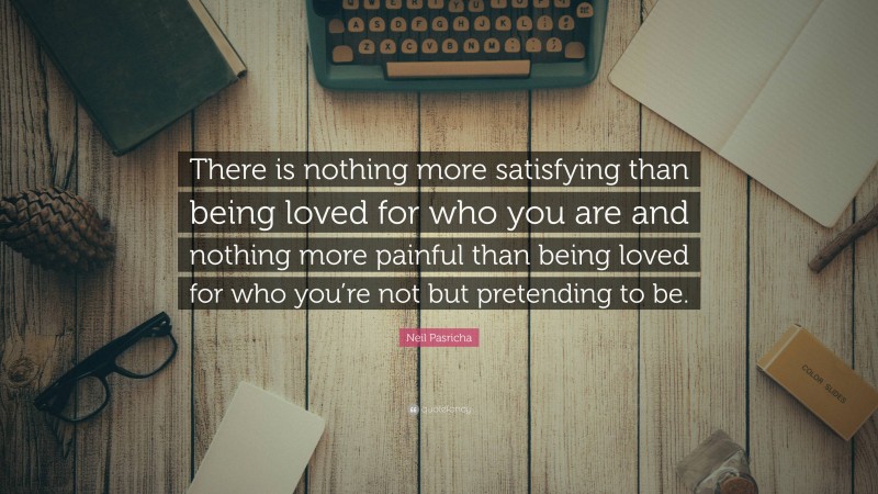 Neil Pasricha Quote: “There is nothing more satisfying than being loved for who you are and nothing more painful than being loved for who you’re not but pretending to be.”