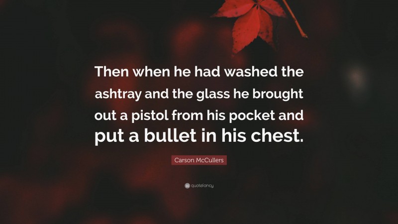 Carson McCullers Quote: “Then when he had washed the ashtray and the glass he brought out a pistol from his pocket and put a bullet in his chest.”