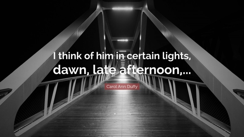 Carol Ann Duffy Quote: “I think of him in certain lights, dawn, late afternoon,...”