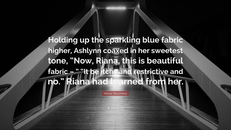 Honor Raconteur Quote: “Holding up the sparkling blue fabric higher, Ashlynn coaxed in her sweetest tone, “Now, Riana, this is beautiful fabric – ” “It be itchy and restrictive and no.” Riana had learned from her.”