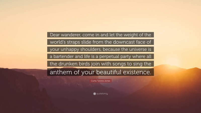 Curtis Tyrone Jones Quote: “Dear wanderer, come in and let the weight of the world’s straps slide from the downcast face of your unhappy shoulders, because the universe is a bartender and life is a perpetual party where all the drunken birds join with songs to sing the anthem of your beautiful existence.”