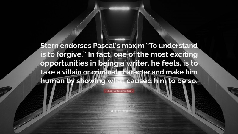 Mihaly Csikszentmihalyi Quote: “Stern endorses Pascal’s maxim “To understand is to forgive.” In fact, one of the most exciting opportunities in being a writer, he feels, is to take a villain or criminal character and make him human by showing what caused him to be so.”