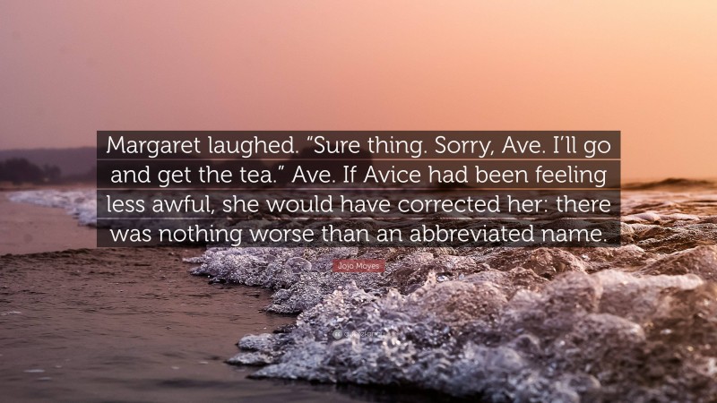 Jojo Moyes Quote: “Margaret laughed. “Sure thing. Sorry, Ave. I’ll go and get the tea.” Ave. If Avice had been feeling less awful, she would have corrected her: there was nothing worse than an abbreviated name.”