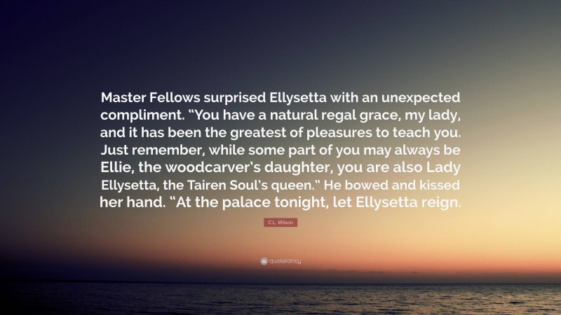 C.L. Wilson Quote: “Master Fellows surprised Ellysetta with an unexpected compliment. “You have a natural regal grace, my lady, and it has been the greatest of pleasures to teach you. Just remember, while some part of you may always be Ellie, the woodcarver’s daughter, you are also Lady Ellysetta, the Tairen Soul’s queen.” He bowed and kissed her hand. “At the palace tonight, let Ellysetta reign.”