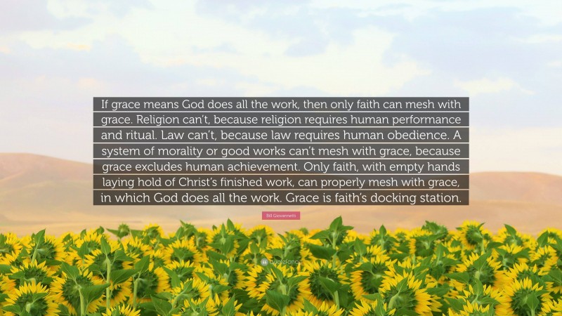 Bill Giovannetti Quote: “If grace means God does all the work, then only faith can mesh with grace. Religion can’t, because religion requires human performance and ritual. Law can’t, because law requires human obedience. A system of morality or good works can’t mesh with grace, because grace excludes human achievement. Only faith, with empty hands laying hold of Christ’s finished work, can properly mesh with grace, in which God does all the work. Grace is faith’s docking station.”