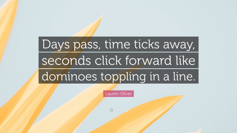 Lauren Oliver Quote: “Days pass, time ticks away, seconds click forward like dominoes toppling in a line.”