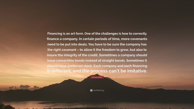 Michael Milken Quote: “Financing is an art form. One of the challenges is how to correctly finance a company. In certain periods of time, more covenants need to be put into deals. You have to be sure the company has the right covenant – to allow it the freedom to grow, but also to insure the integrity of the credit. Sometimes a company should issue convertible bonds instead of straight bonds. Sometimes it should issue preferred stock. Each company and each financing is different, and the process can’t be imitative.”