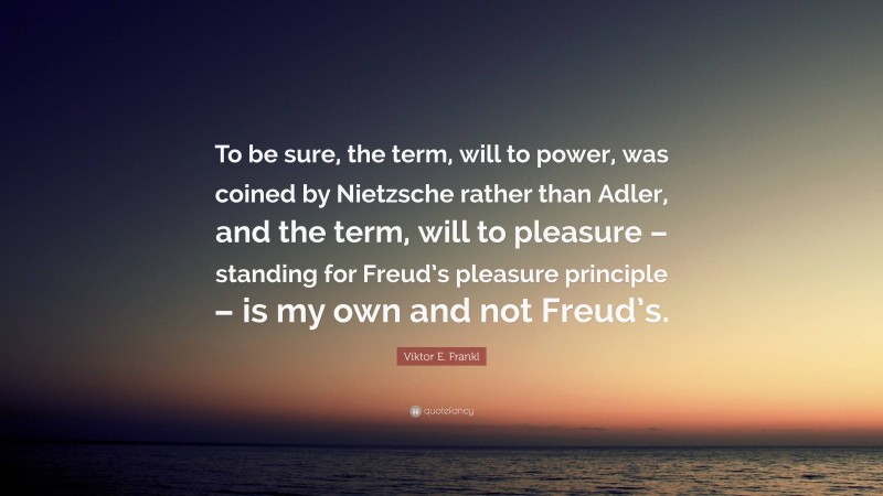 Viktor E. Frankl Quote: “To be sure, the term, will to power, was coined by Nietzsche rather than Adler, and the term, will to pleasure – standing for Freud’s pleasure principle – is my own and not Freud’s.”