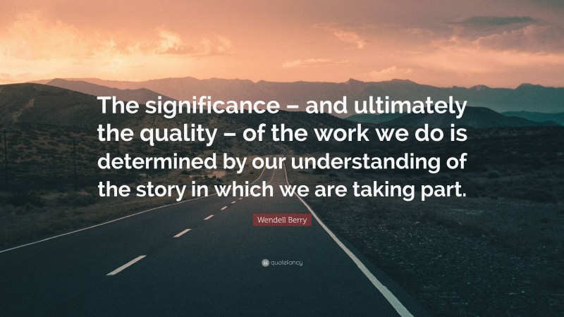Wendell Berry Quote: “The significance – and ultimately the quality – of the work we do is determined by our understanding of the story in which we are taking part.”