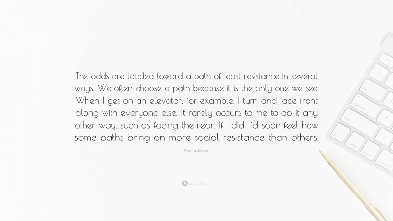 Allan G. Johnson Quote: “The odds are loaded toward a path of least resistance in several ways. We often choose a path because it is the only one we see. When I get on an elevator, for example, I turn and face front along with everyone else. It rarely occurs to me to do it any other way, such as facing the rear. If I did, I’d soon feel how some paths bring on more social resistance than others.”