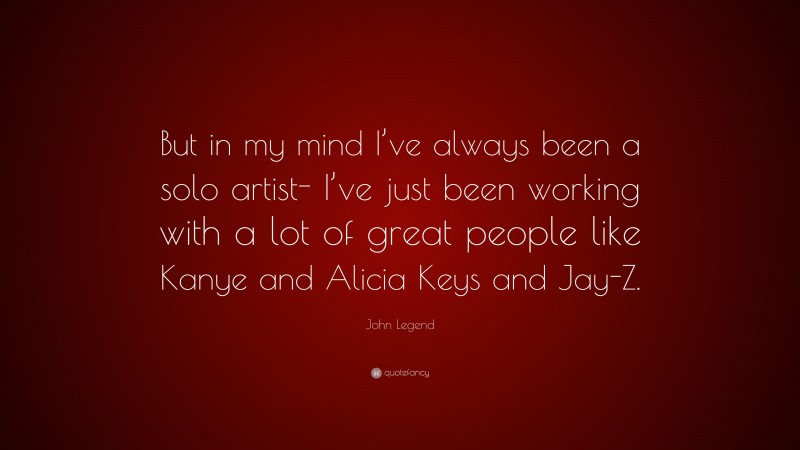 John Legend Quote: “But in my mind I’ve always been a solo artist- I’ve just been working with a lot of great people like Kanye and Alicia Keys and Jay-Z.”