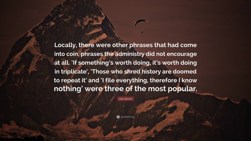 Dan Abnett Quote: “Locally, there were other phrases that had come into coin, phrases the administry did not encourage at all. ‘If something’s worth doing, it’s worth doing in triplicate’, ‘Those who shred history are doomed to repeat it’ and ‘I file everything, therefore I know nothing’ were three of the most popular.”