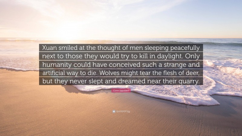 Conn Iggulden Quote: “Xuan smiled at the thought of men sleeping peacefully next to those they would try to kill in daylight. Only humanity could have conceived such a strange and artificial way to die. Wolves might tear the flesh of deer, but they never slept and dreamed near their quarry.”