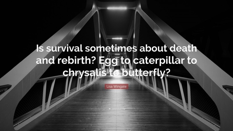 Lisa Wingate Quote: “Is survival sometimes about death and rebirth? Egg to caterpillar to chrysalis to butterfly?”