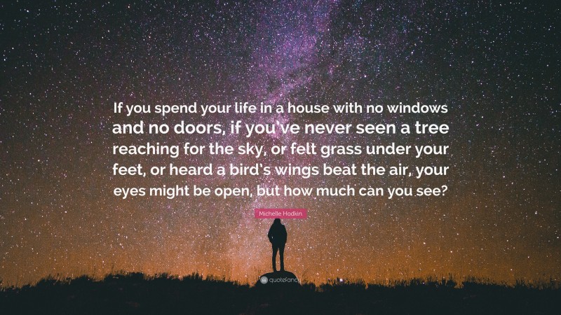 Michelle Hodkin Quote: “If you spend your life in a house with no windows and no doors, if you’ve never seen a tree reaching for the sky, or felt grass under your feet, or heard a bird’s wings beat the air, your eyes might be open, but how much can you see?”